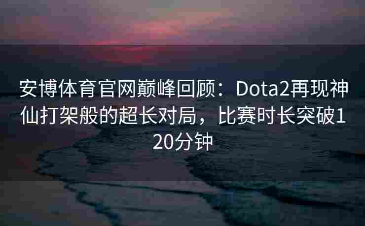 安博体育官网巅峰回顾：Dota2再现神仙打架般的超长对局，比赛时长突破120分钟