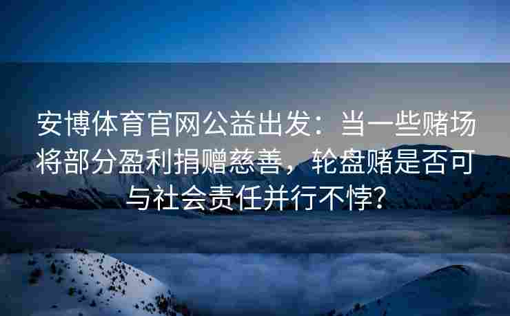 安博体育官网公益出发：当一些赌场将部分盈利捐赠慈善，轮盘赌是否可与社会责任并行不悖？
