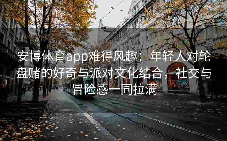 安博体育app难得风趣：年轻人对轮盘赌的好奇与派对文化结合，社交与冒险感一同拉满