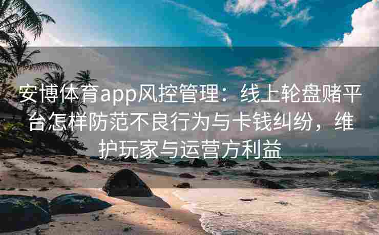 安博体育app风控管理：线上轮盘赌平台怎样防范不良行为与卡钱纠纷，维护玩家与运营方利益