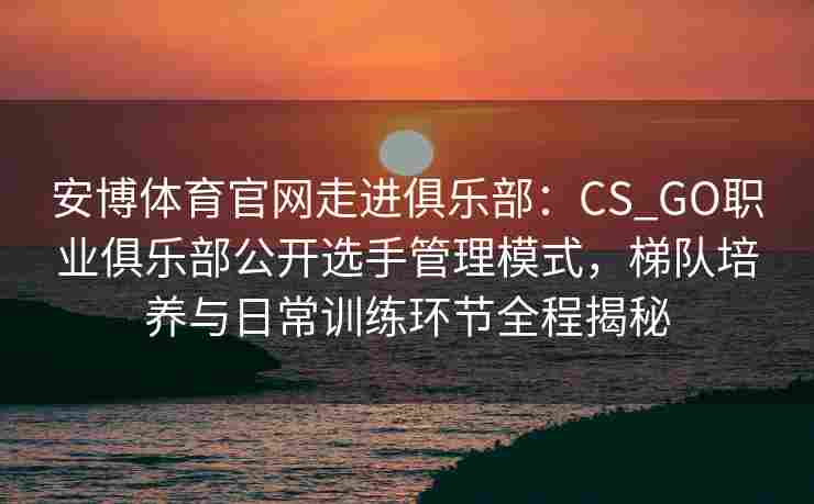 安博体育官网走进俱乐部：CS_GO职业俱乐部公开选手管理模式，梯队培养与日常训练环节全程揭秘