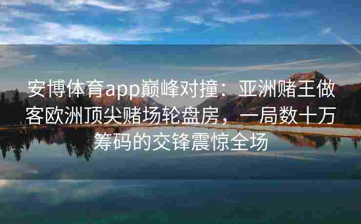 安博体育app巅峰对撞：亚洲赌王做客欧洲顶尖赌场轮盘房，一局数十万筹码的交锋震惊全场