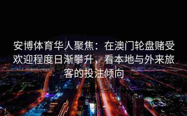 安博体育华人聚焦：在澳门轮盘赌受欢迎程度日渐攀升，看本地与外来旅客的投注倾向