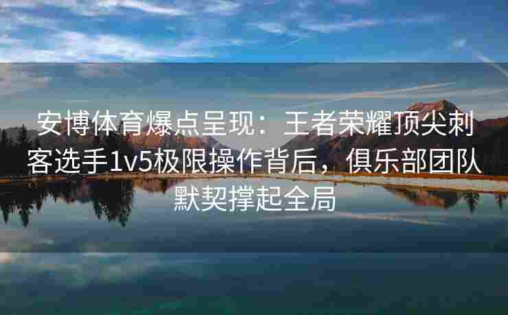 安博体育爆点呈现：王者荣耀顶尖刺客选手1v5极限操作背后，俱乐部团队默契撑起全局