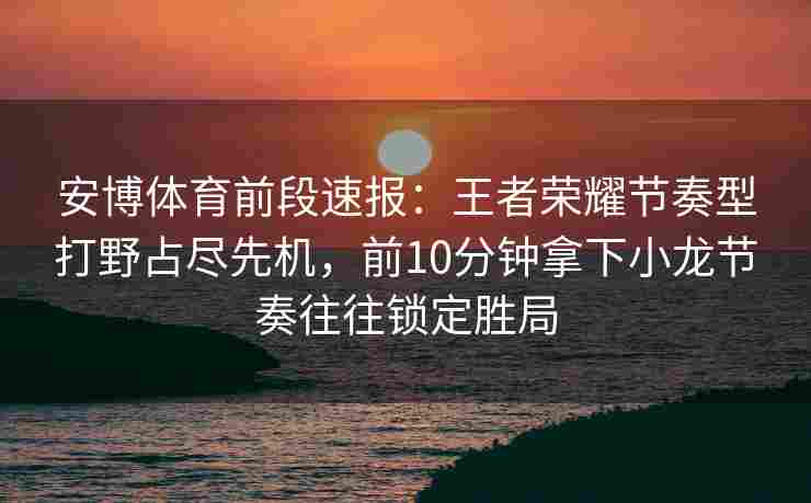 安博体育前段速报：王者荣耀节奏型打野占尽先机，前10分钟拿下小龙节奏往往锁定胜局