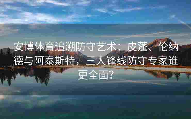 安博体育追溯防守艺术：皮蓬、伦纳德与阿泰斯特，三大锋线防守专家谁更全面？