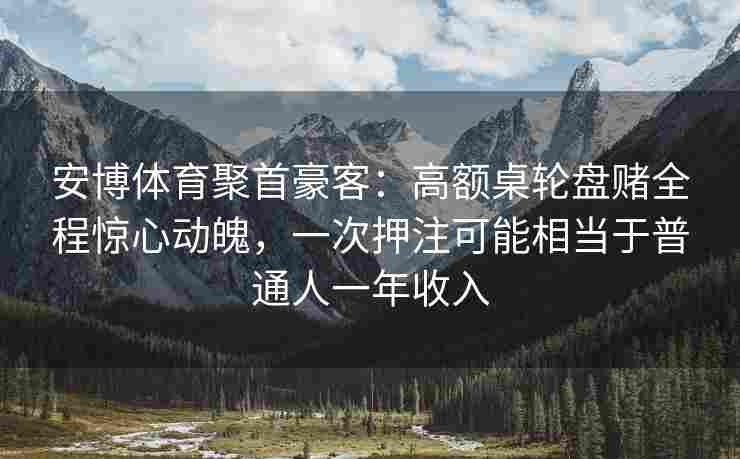 安博体育聚首豪客：高额桌轮盘赌全程惊心动魄，一次押注可能相当于普通人一年收入