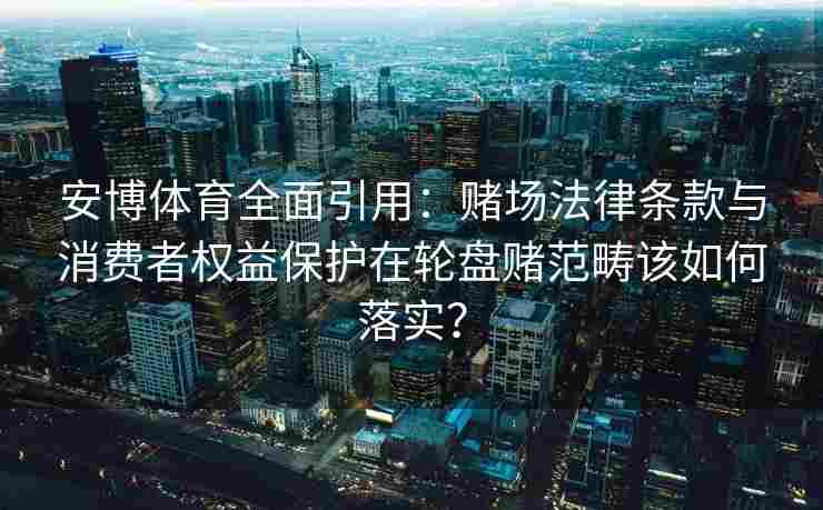 安博体育全面引用：赌场法律条款与消费者权益保护在轮盘赌范畴该如何落实？